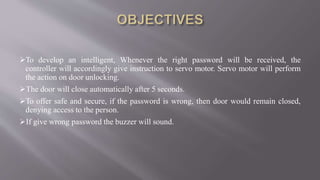 To develop an intelligent, Whenever the right password will be received, the
controller will accordingly give instruction to servo motor. Servo motor will perform
the action on door unlocking.
The door will close automatically after 5 seconds.
To offer safe and secure, if the password is wrong, then door would remain closed,
denying access to the person.
If give wrong password the buzzer will sound.
 