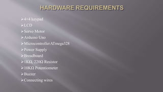 4×4 keypad
LCD
Servo Motor
Arduino Uno
MicrocontrollerATmega328
Power Supply
Breadboard
1KΩ, 220Ω Resistor
10KΩ Potentiometer
Buzzer
Connecting wires
 