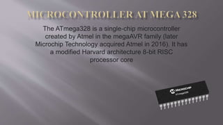 The ATmega328 is a single-chip microcontroller
created by Atmel in the megaAVR family (later
Microchip Technology acquired Atmel in 2016). It has
a modified Harvard architecture 8-bit RISC
processor core
 