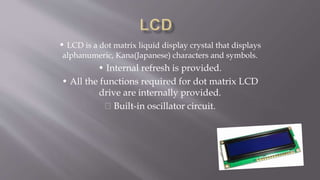 • LCD is a dot matrix liquid display crystal that displays
alphanumeric, Kana(Japanese) characters and symbols.
• Internal refresh is provided.
• All the functions required for dot matrix LCD
drive are internally provided.
Built-in oscillator circuit.
 