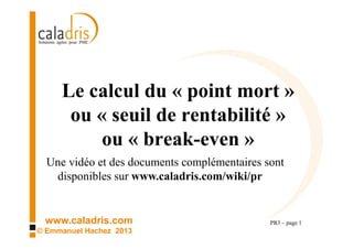 www.caladris.com
© Emmanuel Hachez 2013
Le calcul du « point mort »
ou « seuil de rentabilité »
ou « break-even »
PR3 – page 1
Une vidéo et des documents complémentaires sont
disponibles sur www.caladris.com/wiki/pr
 