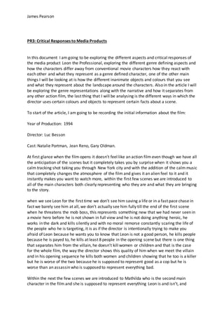 James Pearson
PR3: Critical Responses to Media Products
In this document I am going to be exploring the different aspects and critical responses of
the media product Leon the Professional, exploring the different genre defining aspects and
how the characters differ away from conventional movie characters how they react with
each other and what they represent as a genre defined character, one of the other main
things I will be looking at is how the different inanimate objects and colours that you see
and what they represent about the landscape around the characters. Also in the article I will
be exploring the genre representations along with the narrative and how it separates from
any other action film, the last thing that I will be analysing is the different ways in which the
director uses certain colours and objects to represent certain facts about a scene.
To start of the article, I am going to be recording the initial information about the film:
Year of Production: 1994
Director: Luc Besson
Cast: Natalie Portman, Jean Reno, Gary Oldman.
At first glance when the film opens it doesn’t feel like an action film even though we have all
the anticipation of the scenes but it completely takes you by surprise when it shows you a
calm tracking shot taking you through New York city and with the addition of the calm music
that completely changes the atmosphere of the film and gives it an alien feel to it and it
instantly makes you want to watch more, within the first few scenes we are introduced to
all of the main characters both clearly representing who they are and what they are bringing
to the story.
when we see Leon for the first time we don’t see him saving a life or in a fast pace chase in
fact we barely see him at all, we don’t actually see him fully till the end of the first scene
when he threatens the mob boss, this represents something new that we had never seen in
a movie hero before he is not shown in full view and he is not doing anything heroic, he
works in the dark and kills silently and with no moral remorse constantly scaring the life of
the people who he is targeting, it is as if the director is intentionally trying to make you
afraid of Leon because he wants you to know that Leon is not a good person, he kills people
because he is payed to, he kills at least 8 people in the opening scene but there is one thing
that separates him from the villain, he doesn’t kill women or children and that is the case
for the whole film, the way the director shows this quality of him when we meet the villain
and in his opening sequence he kills both women and children showing that he too is a killer
but he is worse of the two because he is supposed to represent good as a cop but he is
worse than an assassin who is supposed to represent everything bad.
Within the next the few scenes we are introduced to Mathilda who is the second main
character in the film and she is supposed to represent everything Leon is and isn’t, and
 