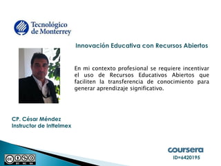 CP. César Méndez 
Instructor de Inttelmex 
En mi contexto profesional se requiere incentivar el uso de Recursos Educativos Abiertos que faciliten la transferencia de conocimiento para generar aprendizaje significativo. 
ID=6420195  