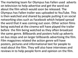 The marketing team for Olympus has Fallen used adverts
on television to help advertise and get the word out
about the film which would soon be released. The
Olympus has Fallen trailer was uploaded to YouTube. This
is then watched and shared by people putting it on social
networking sites such as Facebook which helped spread
the word that it was coming out soon. Other action films
being watched at the cinema will have played the trailer
before the film being watched as they often broadcast
the same genre. Billboards and posters hold up adverts
on bus stops and on larger billboards advertising the film.
Film magazines related the action genre will have
posters, pictures and informational text for people to
read about the film. They will also have interviews and
reviews in to help people form and opinion on the film.
 
