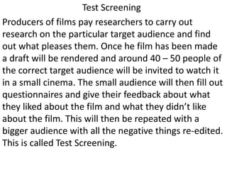 Test Screening
Producers of films pay researchers to carry out
research on the particular target audience and find
out what pleases them. Once he film has been made
a draft will be rendered and around 40 – 50 people of
the correct target audience will be invited to watch it
in a small cinema. The small audience will then fill out
questionnaires and give their feedback about what
they liked about the film and what they didn’t like
about the film. This will then be repeated with a
bigger audience with all the negative things re-edited.
This is called Test Screening.
 