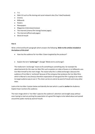 T.V.
Web 2.0 such as file sharing and social network sites (You Tube/Facebook)
Cinema
Billboards
Posters
Newspapers
Magazines (interviews/reviews)
The Internet (cinema film listings/review pages)
The internet (official web pages)
Word of mouth
Part 3
Write a third and fourth paragraph which answers the following. Refer to the articles included at
the bottom of this brief
How has the audience for Iron Man 3 been targeted by the producer?
Explain the term ‘anchorage’? (Google ‘Media terms anchorage’)
The media term ‘anchorage’ means to fix something to something else, for example the
advertisements for the new Iron Man film such as posters on sides of buses or on billboards uses
Iron Man himself as the main image. The reason why this is called anchorage is because the
audience of Iron Man is ‘anchored’ because of the company that produces the Iron Man films
which is Marvel is very famous therefore expectation of how good the film is going to be makes
its target audience pay to see it. This chain carries on and on by word of mouth and many other
ways.
Look at the Iron Man 3 poster below and identify the text which is used to anchor the Audience.
Explain how it anchors the audience.
The main image which is ‘Iron Man’ captures the audience’s attention and straight away without
even having to read any writing the expectation of a great film begins to be talked about and spread
around the public mainly by word of mouth.
 