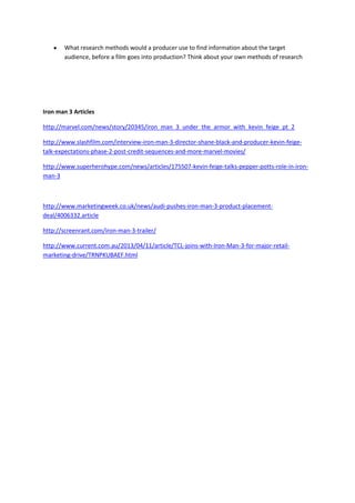 What research methods would a producer use to find information about the target
audience, before a film goes into production? Think about your own methods of research
Iron man 3 Articles
http://marvel.com/news/story/20345/iron_man_3_under_the_armor_with_kevin_feige_pt_2
http://www.slashfilm.com/interview-iron-man-3-director-shane-black-and-producer-kevin-feige-
talk-expectations-phase-2-post-credit-sequences-and-more-marvel-movies/
http://www.superherohype.com/news/articles/175507-kevin-feige-talks-pepper-potts-role-in-iron-
man-3
http://www.marketingweek.co.uk/news/audi-pushes-iron-man-3-product-placement-
deal/4006332.article
http://screenrant.com/iron-man-3-trailer/
http://www.current.com.au/2013/04/11/article/TCL-joins-with-Iron-Man-3-for-major-retail-
marketing-drive/TRNPKUBAEF.html
 
