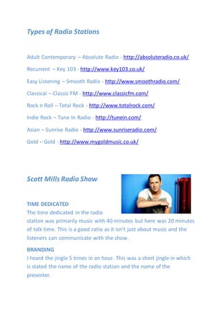 Types of Radio Stations
Adult Contemporary – Absolute Radio - http://absoluteradio.co.uk/
Recurrent – Key 103 - http://www.key103.co.uk/
Easy Listening – Smooth Radio - http://www.smoothradio.com/
Classical – Classic FM - http://www.classicfm.com/
Rock n Roll – Total Rock - http://www.totalrock.com/
Indie Rock – Tune In Radio - http://tunein.com/
Asian – Sunrise Radio - http://www.sunriseradio.com/
Gold – Gold - http://www.mygoldmusic.co.uk/
Scott Mills Radio Show
TIME DEDICATED
The time dedicated in the radio
station was primarily music with 40 minutes but here was 20 minutes
of talk time. This is a good ratio as it isn’t just about music and the
listeners can communicate with the show.
BRANDING
I heard the jingle 5 times in an hour. This was a short jingle in which
is stated the name of the radio station and the name of the
presenter.
 