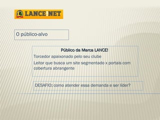 PPúúbblliiccoo ddaa MMaarrccaa LLAANNCCEE!! 
O público-alvo 
Torcedor apaixonado pelo seu clube 
Leitor que busca um site segmentado x portais com 
cobertura abrangente 
DESAFIO:: como atender essa demanda e ser líder? 
 