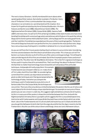The nextis AuteurDirectors.Ibrieflymentionedthistermabove when
speakingaboutPeterJackson.Buta betterexampleisTimBurton. Every
one of TimBurton’sfilmsissimilarwhetheritbe creepyunique
characters inan animationora weirdtwistedreal life situation.He is
knownforhisgothical styledquirkyhorrorfantasyblockbusters.Hismain
featuresare Beetle Juice (1988),EdwardScissorHands (1990), The
Nightmare before Christmas(1993),Corpse Bride (2005), SweenyTodd
(2007) and manymore.As well ashisfilmsall beingincrediblysimilarstyleshe doesalsohave close
bondingfriendshipswithnumeroushuge actorsandactresseswhichfeature inhisworklike Johnny
Deppand hisformerpartnerHelenaBonhamCarter. JohnnyDeppandTim are reallygoodfriends
and like Isaidtheirfriendshiphasexpandedoverthe yearsof themworkingtogether.The Burton
filmswhichDepphasfeaturedinare perfectforhim;he isstared forthe most perfectroles.Depp
has a veryunique wayof actingand is incredible inwhateverhe isin,he justmakesthe film.
As youcan tell fromthe 4 movie postersbellow they’re all done inaverysimilarstyle.Considering
the time variance betweenthe filmsthey’re all still done verysimilar.Thisishow youcan tell Tim
Burtonis an Auteurdirectorasall of hisfilmsare of the same a similargenre/type.Timstillkepthis
style consideringnotall of hisfilmsare animated.Outof the 4 example postersIhave usedone of
themisreal life.The other3are 3D StopMotion Animation. ThisislikeTim’ssignature technique as
he has useditin quite a fewof hisanimatedfilms.That’sone thingIlike aboutTimBurton’sfilmsis
the fact that no matterhowtechnologymovesforwardhe will still produce filmswitholder
techniques.Andpeoplestillreallyenjoythem. Forexample
Frankenweenie wasreleasedin2012 as a re-make of one
of Tim’soldershortfilmsfrom1984. So consideringhow
currentthat filmisand to use stopmotionanimationis
great as oldertechniquesaren’tbeingoverpoweredbythe
technologyof today.Andwhenyoucompare the
techniquesusedinFrankenweenieasyoudoto one of
Burtonsolderfilmslike Corpse Bride;the techniquesare
verysimilar. There are a fewveryobvioussimilaritiesbetweenthe posterslike the use of colourand
iconicobjectsforthiskindof creepyunique style Burtonsgot.Forexample oneveryone of these
postersyoucan see a moonin a dark sky,thissuggestsnightanddarknessalmosta bitof mystery.
As thisisineveryone of the postersitshowsthe similaritiesbetweenthe films.Andwiththe
Nightmare before Christmasthere ispumpkinswhichsuggeststhe filmisaroundHalloweentime.
AndsimilarwithFrankenweenie andCorpse Bride theybothhave similarfactorswhichcanrelate
them.Like onthe Frankenweenie one itisall verydarkandmysteriousasitis blackand white and
youalso getthe Halloweenkindof vibe fromthe angryskyandthe fact the dogis meantto be like
Frankenstein.Also the use of the coloursGreenandOrange,these are iconicHalloweencolours.
 