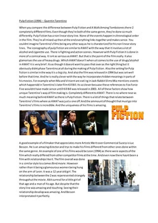 PulpFiction(1994) – QuentinTarentino
Whenyoucompare the difference betweenPulpFictionandA WalkAmongTombstonesthere 2
completelydiffferentfilms.Eventhoughthey’re bothof the same genre,they’re done somuch
differently. PulpFictionhasa nonlinearstoryline.None of the eventshappeninchronological order
inthe film.They’re all mixedupthenatthe endeverythinglinks togetherandmakessence. You
couldntimagine Tarentino’sfilmsbeinganyotherwayas he is charaterizedforhisnonlinearstory
lines. The iconography of pulpfictionare similartoAWATwiththe way that itinvolvesalotof
alcohol andcigarette use. There isfightingandactionscenes.HoweverwithPulpFictionitisdone in
more of a comical way.It isntas seriousasAWAT. But thatis the pointof the filmreally.Italso
glamorisesthe use of heavydrugs.WhichAWATdoesn’t whenuitcomestothe use of drugs/alcohol
inAWAT itis verybrief.Itsas thoughitdoesntwantto pass that overas the rightthingbut it
obviouslydidntphase Tarentinoatall duringthe makingof PulpFiction. Alsothe settingforPulp
fictionissimilarinthe wayitis a bigcity.And alsothe filmwasreleasedin1994 butwas setwell
before thattime.Andhe isreallycleverwiththe wayhe incorporateshiddenmeaningsinpartsof
hismovies.Forexample whenMiaandVincentare eati ng inJack RabbitSlimsMia mentions events
whichhappenddinTarentino’slaterfilmKillBill.Itssocleverbecuase these referencesto Fox Force
Five wouldnthave made sence untill Kill Bill wasreleasedin2003. All of these factorsshow how
unique Tarentino’sway of filmmakingis. CompletelydifferenttoAWAT.There isno where nearas
much meaningbehindAWATasthere isPulpFiction.There isalotof thingsthatrelate between
Tarentino’sfilmswhere asAWATwasjusta one off.Andthe ammountof thoughtthatmustgo into
Tarentino’sfilmsisincredible.Andthe uniquenessof hisfilmsisamazing.
A goodexample of afilmakerthatappreciatesmore ArtisticMeritoverCommercial SucessisLuc
Besson.He isan amazingdirectorand trys to make hisfilmsdifferentfromother onesdone within
the same genre.Anexample of one of hisfilmswouldbe Leon(1994) as there were aspectsof the
filmwhichreallydifferedfromothercompetitorfilmsatthe time.Andevennow there hasntbeena
filmwithrelationshipslikeit.The film overall wasdone
ina similarstyle toaJamesBindmovie.However
rather thanit beingaglamourouswomenbeinghung
on the arm of Leon.It wasa 12 yearoldgirl.The
relationshipbetweenthe 2was reperesentedstrangely
througohutthe movie.Abitsurreal foralittle girl of
that age and a manof hisage.But despite thatthe
storyline wasamazingand touching.Seeingtheir
relationshipdevelopwasamazing.AndBesson
interpretateditperfectly.
 
