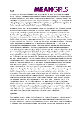Part 2
In thissectionIwill be analysingMeanGirls(2004) an AmericanTeenComedy DirectedbyMark
Waters.I will use LaceysRepertoire of elements.SoMeanGirlsisabouta groupof 3 populargirlsin
an AmericanHighSchool calledthe Plastics.Everyone envysthem.ThenCadyHerronmovestothe
school from beinghome schooledinAfricaandjoinsthe plasticsunwillinglyatfirst.Thendecidesto
sabotage the girl group bygoingbehindtheirbacksandplottingrevenge forJanisIantogetback at
ReginaGeorge (headof plastics) forbullyingJanisinMiddle School.
So inMean Girlsthe characterrepresetnationisntlike yourtypical HighSchool movie.If younotice
at the beginningCady(LinseyLohan) wasactaullyatrue outsider.She thenwasbe-friendedby2
unpopularkids,JanisIan(LizzyCaplan) andDamien(Daniel Franzese).These 2were describedas
“Art Freaks”By ReginaGeorge (Rachel McAdams).Itisusuallythe case for the unpopularkidsto be
the nice ones.Inthiscase theirthe niceronesand the funnierones.JanisandDamiensinfluence in
the filmishuge due to themimpactingonthe story.Thenthere is the representationof the Plastics.
In realityyouwouldhate themif theywere atyourHigh School.Buttheyseemtobe the influencing
figuresaseveryone will copywhattheydo,whattheywearwhattheysay etc...The group is
originallymade upof three ReginaGeorge,KarenSmith(AmandaSeyfried) andGretchanWieners
(LaceyChabert).ButthenwhenCadycomesalongtheyrecruither andfeel like theirdoinghera
favor.But reallyCady’sin itfor sabotage.The plasticsare the girlsthat will bullybutgetawaywithit.
Can be reallynastybutpeople still idolise them.They have the pupularbehaviourinthe waythat
anyone wouloddowhatevertheysaidandthe plasticsare aware so are reallybigheadedaboutit
and thinkthey’re higherovereveryone else. Thye wearyourtypical girlygirl clothing,pinkmini skirts
and heals.Have all the bestof everything(mobile phones,cars,houses,lotsof money).Andanother
typical characterfigure isAaron Samuels(JonathanBennett).The typical hotguyineverhighschool
movie.He isolderthaneveryone else,sotypicallythismeans people wanthimmore becuase he is
older.AndobviosulyRegina,QueenBbasicallyownshim.Asone rule of beinga plasticis“ex
boyfriendsare off limits”andasReginapreviosulydatedhim,noone else canhave him.Thenthere
isCady Heron. “Junglefreak”as Reginadescribesheronnumerousdifferentocassionsthroughout
the film.She startsoff beinganunpopular until the plastictake herintotheirstride.She then
becomesone of them.Youknewthiswasgoingto happendue to itbeingLinseyLohanplayingher
role.Justlike anyHighschool ithasitsown clicks.About20 minutesintothe filmJanisandDamien
draw upa map of the cafateriaand handit to Cadyto show her where all the differentgroupssit.
The groups are “Freshman,ROTCGuys,Preps,J.V.Jocks,Asian Nerds,CoolAsians,Varsity Jocks,
Unfriedly Black Hotties,Girls who eat their feelings,Girls Who Don’tEastAnything,Desperate
Wannabes,Burnouts,Sexually ActiveBand Geeks,The Greatest People You Will Ever Meet and the
Worst bewareof the plastics.”In everyschool there isclicksbutyouneverreallythinkaboutitintoas
much depthasthe filmmakesout. Butwhenyouconsiderwhenyouwere atschool there pretty
much wasa groupof people thatmatchedevertribe atNorthshore HighSchool.
Exposition
There isa basicnarrative storyto the film, howeverIdo thinkthe filmwasmore sopeople arounda
similarage couldrelate toit.So the expositionstartswithCadymovingfromAfricaandtryingto
settle intoMainstreamschool.She findsithadatfirstobviouslyasshe doesn’tknow whattoexpect
of school due toher beinghomeschooledall herchildhood.She thengetsbefriendedbyJanisand
 