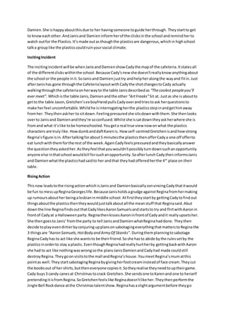 Damien.She ishappyaboutthisdue to her havingsomeone toguide herthrough. Theystartto get
to knoweachother.AndJanisand Damieninformherof the clicksin the school andremindherto
watch outfor the Plastics.It’s made outas thoughthe plasticsare dangerous,whichin highschool
talka group like the plasticscouldruinyoursocial climate.
IncitingIncident
The incitingincidentwill be whenJanisandDamienshow Cadythe mapof the cafeteria.Itstatesall
of the differentclickswithinthe school.Because Cady’snew she doesn’treallyknow anythingabout
the school or the people init.SoJanisand Damienjusttry andhelpheralongthe wayand fitin.Just
afterJanishas gone throughthe CafeterialayoutwithCadythe shotchangestoCady actually
walkingthroughthe cafeteriaonherwayto the table Janisdescribedas “Thecoolest peopleyou’ll
ever meet”. Whichisthe table Janis,Damienandthe other “ArtFreaks”Sit at. Justas she is aboutto
getto the table Jason,Gretchen’sex boyfriendpullsCadyoverandtriestoask herquestionsto
make herfeel uncomfortable.Whilsthe isinterrogatingherthe plasticsstepinandgethimaway
fromher. Theythenaskher to sitdown.Feelingpressuredshe sitsdownwiththem.She thenlooks
overto Janisand Damienandthey’re soconfused.Whilstshe issatdowntheyaskherwhere she is
fromand what it’slike tobe homeschooled.Yougeta real true view now onwhat the plastics
characters are truly like. HowdumbanddaftKarenis. How self-centredGretchenisandhow strong
Regina’sfigure isin.Aftertalkingforabout5 minutesthe plasticsthenofferCadya one off offerto
eat lunchwiththemforthe rest of the week.AgainCadyfeelspressuredandtheybasicallyanswer
the questiontheyaskedher.Astheyfeel thatyouwouldn’tpossiblyturndownsuchanopportunity
anyone else inthatschool wouldkill forsuchanopportunity.SoafterlunchCadytheninformsJanis
and Damienwhatthe plasticshadsaidto her andthat theyhad offeredherthe 4th
place on their
table.
RisingAction
Thisnow leadstothe risingactionwhichisJanisand DamienbasicallyconvincingCadythatitwould
be fun to messupReginaGeorgeslife.BecauseJanisholdsagrudge againstReginafromhermaking
up rumoursabouther beingalesbianinmiddle school. Atfirsttheystartby gettingCadytofindout
thingsaboutthe plasticsthentheywouldjusttalkaboutall the meanstuff that Reginasaid.Abut
downthe line ReginafindsoutthatCadylikesAaronSamuelsandstartsto try and flirtwithAaronin
frontof Cadyat a Halloweenparty.ReginathenkissesAaroninfrontof Cadyandit reallyupsetsher.
She thengoesto Janis’fromthe party to tell JanisandDamienwhatReginahaddone. They then
decide toplayevendirtierbyconjuring upplansonsabotagingeverythingthatmatterstoRegina the
3 thingsare “Aaron Samuels,HotBody and Army Of Skanks”. Duringthemplanningtosabotage
ReginaCadyhas to act like she wantsto be theirfriend.Soshe hasto abide bythe rulessetby the
plasticsinorderto stay a plastic. EventhoughReginahadreallyhurtherby gettingbackwithAaron
she had to act like nothingwaswrongsothe plansJanisDamienandCadyhad made couldstill
destroyRegina. Theygoon visitsto the mall andRegina’shouse.YoumeetRegina’smumatthis
pointas well.TheystartsabotagingReginabygivingherfootcreaminsteadof face cream.Theycut
the boobsout of her shirts,buttheneveryone copiesit.Sotheyrealise theyneedtouptheirgame.
Cady buys3 candy canesat Christmas tocrack Gretchen.She sendsone toKarenand one to herself
pretendingitisfromRegina.SoGretchenfeelslike Reginadoesn’tlike her.Theythenperformthe
Jingle Bell Rockdance atthe Christmastalentshow.Reginahasaslightargumentbefore theygo
 