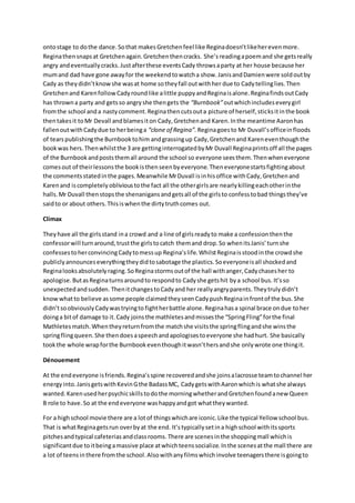 ontostage to dothe dance.Sothat makesGretchenfeel like Reginadoesn’tlikeherevenmore.
Reginathensnapsat Gretchenagain.Gretchenthencracks. She’s readingapoemand she getsreally
angry andeventuallycracks.Justafterthese eventsCady throwsaparty at her house because her
mumand dad have gone awayfor the weekendtowatcha show.JanisandDamienwere soldoutby
Cady as theydidn’tknowshe wasat home sotheyfall outwithher due to Cadytellinglies.Then
Gretchenand KarenfollowCadyroundlike alittle puppyandReginaisalone.ReginafindsoutCady
has throwna party and getsso angryshe thengets the “Burnbook”outwhichincludeseverygirl
fromthe school anda nastycomment.Reginathencutsouta picture of herself,sticksitinthe book
thentakesit toMr Devall andblamesiton Cady,Gretchenand Karen.Inthe meantime Aaronhas
fallenoutwithCadydue to herbeinga “clone of Regina”. Reginagoesto Mr Duvall’sofficeinfloods
of tearspublishingthe Burnbooktohim andgrassingup Cady,Gretchenand Kareneventhoughthe
bookwas hers.Thenwhilstthe 3 are gettinginterrogatedbyMr Duvall Reginaprintsoff all the pages
of the Burnbookandpoststhemall around the school so everyone seesthem.Thenwheneveryone
comesout of theirlessonsthe bookisthenseenbyeveryone.Theneveryonestartsfightingabout
the commentsstatedinthe pages.Meanwhile MrDuvall isinhisoffice withCady,Gretchenand
Karenand iscompletelyoblivioustothe fact all the othergirlsare nearlykillingeachotherinthe
halls.Mr Duvall thenstopsthe shenanigansandgetsall of the girlsto confesstobad thingsthey’ve
saidto or about others.Thisiswhenthe dirtytruthcomes out.
Climax
Theyhave all the girlsstand ina crowd and a line of girlsreadyto make a confessionthenthe
confessorwill turnaround,trustthe girlstocatch themand drop.So whenitsJanis’turnshe
confessestoherconvincingCadytomessup Regina’slife.WhilstReginaisstoodinthe crowdshe
publiclyannounceseverythingtheydidtosabotage the plastics.Soeveryoneisall shockedand
Reginalooksabsolutelyraging.SoReginastormsoutof the hall withanger,Cadychasesher to
apologise.ButasReginaturnsaroundto respondto Cadyshe getshit bya school bus. It’sso
unexpectedandsudden. ThenitchangestoCadyand her reallyangryparents.Theytrulydidn’t
knowwhatto believe assome people claimedtheyseenCadypushReginainfrontof the bus.She
didn’tsoobviouslyCadywastryingto fightherbattle alone.Reginahasa spinal brace ondue toher
doinga bitof damage to it.Cady joinsthe mathletesandmissesthe “SpringFling”forthe final
Mathletesmatch.Whentheyreturnfromthe matchshe visitsthe springflingandshe winsthe
springflingqueen.She thendoesaspeechandapologisestoeveryone she hadhurt. She basically
tookthe whole wrapforthe Burnbookeventhoughitwasn’thersandshe onlywrote one thingit.
Dénouement
At the endeveryone isfriends.Regina’sspine recoveredandshe joinsalacrosse teamtochannel her
energyinto.JanisgetswithKevinGthe BadassMC, CadygetswithAaronwhichis whatshe always
wanted.Karenusedherpsychicskillstodothe morningwhetherandGretchenfoundanew Queen
B role to have.So at the endeveryone washappyandgot whattheywanted.
For a highschool movie there are a lotof thingswhichare iconic.Like the typical Yellow school bus.
That is whatReginagetsrun overbyat the end. It’stypicallysetina highschool withitssports
pitchesandtypical cafeterias andclassrooms. There are scenesinthe shoppingmall whichis
significantdue toitbeingamassive place atwhichteenssocialize.Inthe scenesatthe mall there are
a lot of teensinthere fromthe school.Alsowithanyfilmswhichinvolve teenagersthere isgoingto
 