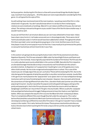 be house parties.Andduringthisfilmthere isafew withconventional thingslike Alcohol,bigred
cups,loudchart music playingetc... All of the above are iconicespeciallywhenconsideringthe films
genre.Itis all typical forthisstyle of film.
So withsettingIhave mentionedmostof the mainlocations.Iwouldsaymostof the filmis inthe
school and initsgrounds. You don’tactuallyknow where itis setdue to there notbeingany
relationstoiconiclandmarksorbuildings.Mostof itisset indoorsatdifferenthouses,the mall and
school. The settingisrelevanttothe genre asyou couldn’thave afilmlike thisdone anotherway.It
wouldn’tworkas well.
As youcan tell fromthe 5 act structure above youcan see itwas editedwithalinearstyle.Itdoes
have a basic storyline toit,it all makessense andrunsin chronological order.There were alotof
Technical andAudiocodesinitwhichwould have beenaddedwhenedited.Throughoutthe whole
filmthere wasCady’svoice narratingwhatwasgoingon inher mind.Andthere wasa lotof music
that played.Itwasall current popularmusicforthe time.It wasmostlyat itsprimmestatthe parties
so wasquite loudandwas almostmeantto be inyour face.
Part 3
In thissectionIam goingto be discussingthe Auteurtraitsinthe filmbyJaredand JerushaHess;
NapoleonDynamite.Thisfilmwasreleasedin2004 underFox SearchlightPicturesandParamount
pictures asa TeenComedy.Itwasoriginallyacquiredatthe Sundance filmfestival.The filmwasshot
ina really suburban quietcountycalledIdahointhe summerof 2003. Basicallythe filmisbasedon
an alienatedteenagerthatdecidestohelpisnew andonlyreal friendPedrowinthe school’s
presidentelection.AsNapoleonisn’tapopularkid,if anythinghe isone of the geekyonesinany
othercliché comedy.He triestobe recognisedandacceptedmore inschool.Thisisone of the
reasonsyoucan stronglyargue that youcan use AuteurTheorywhilstanalysingthisfilm.Due tothe
rolesbeingquite the opposite of whattheywouldbe inanyothernormal teencomedy.Usuallyfilms
inthisgenre are mainlybasedonthe “popularkids”soto speak.And it isn’tdue toNapoleonbeinga
lonelyteenwithnotmanyfriendsbeingthe maincharacter.However,there are partswhichbreak
the conventionsof itbeingdifferentfromotherfilms. LikewhenPedroasksSummerone of the most
populargirlstoprom. Usuallyitwouldbe the popularandreallygoodlookingguysaskingoutthe
prettyand populargirls.Andinthe filmyoudiscoverthatPedrohascousinswhichare Mexican
GangbangersandPedrocan relyonthemif he gets intoanytrouble.Where usuallythe unpopular
kidswouldgetbulliedandwouldstruggle findingsomeone tohave theirbackor evenfighttheir
battles. Whenyoucompare the waythisfilmisto one like MeanGirlsthat I analysedjustabove.
They’re 2 completelydifferentfilmseventhoughtheyfall underthe same genre.ThisiswhyI
believethatJaredHessvaluedArtisticMeritoverCommercialSuccess.Due tothe filmnotbeing
stereotypical andbeingsodifferenttomostotherfilmsdone inthisgenre itwouldn’thave amassive
successinthe market.ThisiswhyI believe thisAuteurTheoryprovesJaredandJerushaHessare
Auteurdirectorsdue tothemwantingthe filmtobe unique andnot justlike anyothertypical high
school movie.
 