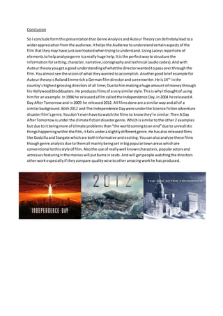 Conclusion
So I conclude formthispresentationthat Genre AnalysisandAuteurTheorycandefinitelyleadtoa
widerappreciationfromthe audience.Ithelpsthe Audience tounderstandcertainaspectsof the
filmthattheymay have justoverlookedwhentryingtounderstand.UsingLaceysrepertoire of
elementstohelpanalysegenre isareallyhuge help.Itisthe perfectwaytostructure the
informationforsetting,character,narrative,iconographyandtechnical (audiocodes).Andwith
Auteurtheoryyougeta good understandingof whatthe directorwantedtopassoverthroughthe
film.Youalmostsee the visionof whattheywantedtoaccomplish.Anothergoodbrief example for
AuteurtheoryisRolandEmmericha Germanfilmdirectorandscreenwriter.He is14th
inthe
country’shighestgrossingdirectorsof all time;Due tohimmakingahuge amount of moneythrough
hisHollywoodblockbusters. He producesfilmsof averysimilarstyle.ThisiswhyIthoughtof using
himfor an example.In1996 he releasedafilmcalledthe Independence Day,in2004 he releasedA
Day AfterTomorrowand in2009 he released2012. All filmsdone are a similarwayandall of a
similarbackground.Both2012 and The Independence Daywere underthe Science fictionadventure
disasterfilm’sgenre.Youdon’tevenhave towatchthe filmsto know they’re similar.ThenA Day
AfterTomorrowisunderthe climate fictiondisastergenre.Whichissimilartothe other2 examples
but due to itbeingmore of climate problemsthan“the worldcomingtoan end”due to unrealistic
thingshappeningwithin the film,itfallsunderaslightlydifferentgenre.He hasalsoreleasedfilms
like GodzillaandStargate whichare bothinformative andexciting.Youcanalsoanalyse these films
thoughgenre analysisdue tothemall mainlybeingsetinbigpopulartown areaswhichare
conventional tothisstyle of film. Alsothe use of reallywell knowncharacters, popularactorsand
actressesfeaturinginthe movieswill putbumsinseats.Andwill getpeople watchingthe directors
otherworkespeciallyif theycompare qualitywisetootheramazingworkhe has produced.
 
