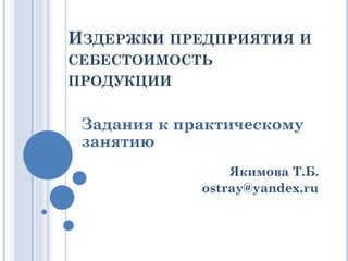 ИЗДЕРЖКИ ПРЕДПРИЯТИЯ И
СЕБЕСТОИМОСТЬ
ПРОДУКЦИИ
Задания к практическому
занятию
Якимова Т.Б.
ostray@yandex.ru
 