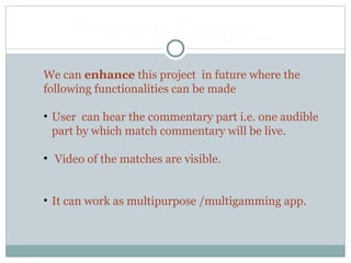 We can enhance this project in future where the
following functionalities can be made
• User can hear the commentary part i.e. one audible
part by which match commentary will be live.
• Video of the matches are visible.
• It can work as multipurpose /multigamming app.
Future Scope…
 