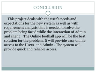 CONCLUSION
This project deals with the user’s needs and
expectations for the new system as well as with
requirement analysis that is needed to solve the
problem being faced while the interaction of Admin
and client . The Online football app will be the best
solution for the problem. It will provide easy online
access to the Users and Admin . The system will
provide quick and reliable access.
 