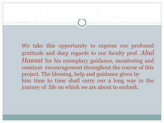 We take this opportunity to express our profound
gratitude and deep regards to our faculty prof. Abul
Hasnat for his exemplary guidance, monitoring and
constant encouragement throughout the course of this
project. The blessing, help and guidance given by
him time to time shall carry our a long way in the
journey of life on which we are about to embark.
Acknowledgement
 