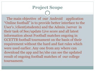 Project Scope
The main objective of our Android application
“Online football” is to provide better interface to the
User’s /client(students) and the Admin /server in
their task of See/update Live score and all latest
information about Football matches ongoing in
GCETTB football tournament on the basis of their
requirement without the hard and fast rules which
were used earlier. Any one from any where can
download the app and he/she can see the updated
result of ongoing football matches of our college
tournament.
 