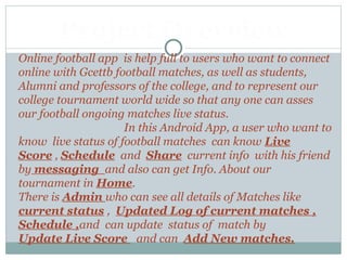 Online football app is help full to users who want to connect
online with Gcettb football matches, as well as students,
Alumni and professors of the college, and to represent our
college tournament world wide so that any one can asses
our football ongoing matches live status.
In this Android App, a user who want to
know live status of football matches can know Live
Score , Schedule and Share current info with his friend
by messaging and also can get Info. About our
tournament in Home.
There is Admin who can see all details of Matches like
current status , Updated Log of current matches ,
Schedule ,and can update status of match by
Update Live Score and can Add New matches.
Project Overview
 