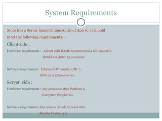 System Requirements
Since it is a Server based Online Android App so ,it should
meet the following requirements:-
Client side :
Hardware requirement : Atleast 2GB RAM(recommended 4 GB) and 2GB
Hard-Disk ,Intel i3 processor.
Software requirement : Eclipse-ADT bundle, JDK 7.,
SDK 22.0.1,Mysqlserver.
Server side :
Hardware requirement : Any processor after Pentium 4,
Computer Peripherals.
Software requirement :Any version of web browser after
Mozilla Firefox 4.0 .
 