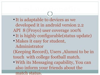 • It is adaptable to devices as we
developed it in android version 2.2
API 8 (Froyo) user coverage 100%
• It is highly configurable(status update)
• Makes it easy for student,
Administrator
(Keeping Record), Users ,Alumni to be in
touch with college football match.
• With its Messaging capability, You can
also inform your friends about the
match status.
Unique Benefits
 