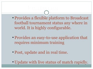 • Provides a flexible platform to Broadcast
football tournament status any where in
world. It is highly configurable.
• Provides an easy-to-use application that
requires minimum training
• Post, update and in real time.
• Update with live status of match rapidly.
Features
 