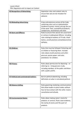 Lauren Allard
PR4: Regulation and its Impact on Content
02 Recognition of Advertising: Separation rules and content rules to
ensure that ads are not mistaken for
editorial.
03 Misleading Advertising: A key and extensive section of the Code,
containing rules such as substantiation
(evidence to prove claims); pricing; the use
of the word ‘free’; availability of products,
comparisons, testimonials and more
04 Harm and Offence: Rules to ensure that ads do not cause harm
or serious or widespread offence. Including
rules relating to loudness of TV ads; shock
tactics, unsafe practices and photosensitive
epilepsy.
05 Children: Rules that must be followed if directing ads
at children or featuring them. Includes
rules about unsafe practices and unfair
pressure; pester power and sales
promotions for children.
06 Privacy: Rules about permissions for depicting – or
referring to – living persons in ads,
including members of the public and those
with a public profile.
07 Political and controversial matters: Ban on political advertising, including
definitions on what is considered political.
08 Distance Selling: Rules governing marketing communications
that allow readers to place orders without
face-to-face contact with the seller. Covers
cancellation and refunds.
09 Environmental Claims: Rules about making ‘green’ claims for
products or services. Rules cover evidence,
the clarity of claims and ‘life cycle’ of
products.
 