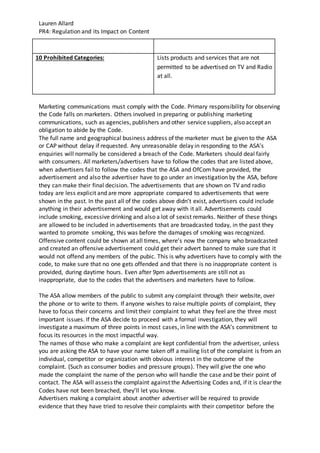Lauren Allard
PR4: Regulation and its Impact on Content
10 Prohibited Categories: Lists products and services that are not
permitted to be advertised on TV and Radio
at all.
Marketing communications must comply with the Code. Primary responsibility for observing
the Code falls on marketers. Others involved in preparing or publishing marketing
communications, such as agencies, publishers and other service suppliers, also accept an
obligation to abide by the Code.
The full name and geographical business address of the marketer must be given to the ASA
or CAP without delay if requested. Any unreasonable delay in responding to the ASA’s
enquiries will normally be considered a breach of the Code. Marketers should deal fairly
with consumers. All marketers/advertisers have to follow the codes that are listed above,
when advertisers fail to follow the codes that the ASA and OfCom have provided, the
advertisement and also the advertiser have to go under an investigation by the ASA, before
they can make their final decision. The advertisements that are shown on TV and radio
today are less explicit and are more appropriate compared to advertisements that were
shown in the past. In the past all of the codes above didn’t exist, advertisers could include
anything in their advertisement and would get away with it all. Advertisements could
include smoking, excessive drinking and also a lot of sexist remarks. Neither of these things
are allowed to be included in advertisements that are broadcasted today, in the past they
wanted to promote smoking, this was before the damages of smoking was recognized.
Offensive content could be shown at all times, where’s now the company who broadcasted
and created an offensive advertisement could get their advert banned to make sure that it
would not offend any members of the pubic. This is why advertisers have to comply with the
code, to make sure that no one gets offended and that there is no inappropriate content is
provided, during daytime hours. Even after 9pm advertisements are still not as
inappropriate, due to the codes that the advertisers and marketers have to follow.
The ASA allow members of the public to submit any complaint through their website, over
the phone or to write to them. If anyone wishes to raise multiple points of complaint, they
have to focus their concerns and limit their complaint to what they feel are the three most
important issues. If the ASA decide to proceed with a formal investigation, they will
investigate a maximum of three points in most cases, in line with the ASA’s commitment to
focus its resources in the most impactful way.
The names of those who make a complaint are kept confidential from the advertiser, unless
you are asking the ASA to have your name taken off a mailing list of the complaint is from an
individual, competitor or organization with obvious interest in the outcome of the
complaint. (Such as consumer bodies and pressure groups). They will give the one who
made the complaint the name of the person who will handle the case and be their point of
contact. The ASA will assess the complaint against the Advertising Codes and, if it is clear the
Codes have not been breached, they’ll let you know.
Advertisers making a complaint about another advertiser will be required to provide
evidence that they have tried to resolve their complaints with their competitor before the
 