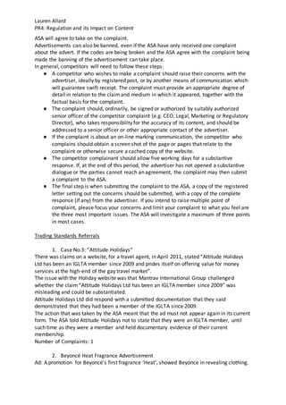 Lauren Allard
PR4: Regulation and its Impact on Content
ASA will agree to take on the complaint.
Advertisements can also be banned, even if the ASA have only received one complaint
about the advert. If the codes are being broken and the ASA agree with the complaint being
made the banning of the advertisement can take place.
In general, competitors will need to follow these steps:
● A competitor who wishes to make a complaint should raise their concerns with the
advertiser, ideally by registered post, or by another means of communication which
will guarantee swift receipt. The complaint must provide an appropriate degree of
detail in relation to the claimand medium in which it appeared, together with the
factual basis for the complaint.
● The complaint should, ordinarily, be signed or authorized by suitably authorized
senior officer of the competitor complaint (e.g. CEO, Legal, Marketing or Regulatory
Director), who takes responsibility for the accuracy of its content, and should be
addressed to a senior officer or other appropriate contact of the advertiser.
● If the complaint is about an on-line marking communication, the competitor who
complains should obtain a screen shot of the page or pages that relate to the
complaint or otherwise secure a cached copy of the website.
● The competitor complainant should allow five working days for a substantive
response. If, at the end of this period, the advertiser has not opened a substantive
dialogue or the parties cannot reach an agreement, the complaint may then submit
a complaint to the ASA.
● The final step is when submitting the complaint to the ASA, a copy of the registered
letter setting out the concerns should be submitted, with a copy of the complete
response (if any) from the advertiser. If you intend to raise multiple point of
complaint, please focus your concerns and limit your complaint to what you feel are
the three most important issues. The ASA will investigate a maximum of three points
in most cases.
Trading Standards Referrals
1. Case No.3: “Attitude Holidays”
There was claims on a website, for a travel agent, in April 2011, stated “Attitude Holidays
Ltd has been an IGLTA member since 2009 and prides itself on offering value for money
services at the high-end of the gay travel market”.
The issue with the Holiday website was that Mantrav International Group challenged
whether the claim“Attitude Holidays Ltd has been an IGLTA member since 2009” was
misleading and could be substantiated.
Attitude Holidays Ltd did respond with a submitted documentation that they said
demonstrated that they had been a member of the IGLTA since 2009.
The action that was taken by the ASA meant that the ad must not appear again in its current
form. The ASA told Attitude Holidays not to state that they were an IGLTA member, until
such time as they were a member and held documentary evidence of their current
membership.
Number of Complaints: 1
2. Beyoncé Heat Fragrance Advertisement
Ad: A promotion for Beyoncé’s first fragrance ‘Heat’, showed Beyonce in revealing clothing.
 