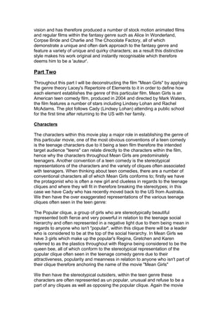 vision and has therefore produced a number of stock motion animated films
and regular films within the fantasy genre such as Alice In Wonderland,
Corpse Bride and Charlie and The Chocolate Factory, all of which
demonstrate a unique and often dark approach to the fantasy genre and
feature a variety of unique and quirky characters; as a result this distinctive
style makes his work original and instantly recognisable which therefore
deems him to be a 'auteur'.
Part Two
Throughout this part I will be deconstructing the film "Mean Girls" by applying
the genre theory Lacey's Repertoire of Elements to it in order to define how
each element establishes the genre of this particular film. Mean Girls is an
American teen comedy film, produced in 2004 and directed by Mark Waters,
the film features a number of stars including Lindsey Lohan and Rachel
McAdams. The plot follows Cady (Lindsey Lohan) attending a public school
for the first time after returning to the US with her family.
Characters
The characters within this movie play a major role in establishing the genre of
this particular movie, one of the most obvious conventions of a teen comedy
is the teenage characters due to it being a teen film therefore the intended
target audience "teens" can relate directly to the characters within the film,
hence why the characters throughout Mean Girls are predominately
teenagers. Another convention of a teen comedy is the stereotypical
representations of the characters and the variety of cliques often associated
with teenagers. When thinking about teen comedies, there are a number of
conventional characters all of which Mean Girls conforms to; firstly we have
the protagonist who is often a new girl and clueless in regards to the teenage
cliques and where they will fit in therefore breaking the stereotypes; in this
case we have Cady who has recently moved back to the US from Australia.
We then have the over exaggerated representations of the various teenage
cliques often seen in the teen genre:
The Popular clique, a group of girls who are stereotypically beautiful
represented both fierce and very powerful in relation to the teenage social
hierarchy and often represented in a negative light due to them being mean in
regards to anyone who isn't "popular", within this clique there will be a leader
who is considered to be at the top of the social hierarchy. In Mean Girls we
have 3 girls which make up the popular's Regina, Gretchen and Karen
referred to as the plastics throughout with Regina being considered to be the
queen bee, all of which conform to the stereotypical representation of the
popular clique often seen in the teenage comedy genre due to their
attractiveness, popularity and meanness in relation to anyone who isn't part of
their clique therefore anchoring the name of the movie "Mean Girls"
We then have the stereotypical outsiders, within the teen genre these
characters are often represented as un popular, unusual and refuse to be a
part of any cliques as well as opposing the popular clique. Again the movie
 