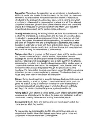 Exposition; Throughout the exposition we are introduced to the characters
within the movie, this introduction is vital due to the fact that it can determine
whether or not the audience will continue to watch the film. Firstly we are
introduced to the protagonist and narrator Cady, who is starting a new high
school and is oblivious to the cliques and as to where she will fit in, a typical
convention to the teen genre in terms of the narrative events and characters.
We are then introduced to Janis and Damien who inform Cady about the
conventional cliques such as the plastics, jocks and nerds.
Inciting incident; During the inciting incident we have the conventional scene
in which the characters are in the canteen and the mise en scene has been
constructed in a way which separates and divides the characters into their
cliques. Throughout this scene Cady is approaching her new friends when
she faces an encounter with one of the plastics ex boyfriends, the plastics
then step in and invite her to sit with them and join their clique. This would be
considered the inciting incident for this particular film due to it being the event
which sets the story for he remainder of the narrative.
Rising action; Due to previous conflict between Janis and the plastics, Janis
and Damien convince Cady to join the plastics clique so that they can
sabotage the plastics as revenge due to old conflict between Janis and the
plastics. Following which the protagonist gets a make over from the plastics,
increasing her popularity and therefore becoming one of the plastics, again a
conventional narrative event within the teen genre. Janis, Damien and Cady
then continue to sabotage the plastics through the plastics and Cady's
friendship, the rising action features a number of conventional themes relating
to the teen genre a prime example being romance. We also have the iconic
house party often seen in films within the teen genre.
Climax; During the climax their is a conflict between Cady and both Janis and
Damien, resulting in a fallout; again a conventional theme for this particular
genre. As a result during a confession exercise set up by the teachers at
school Janis reveals all about the ways in which her, Damien and Cady
sabotaged the plastics, leaving Cady alone again with no friends.
Falling action; Cady attends a school dance, again another convention of the
teen genre. At which she wins the title of the queen and apologises to all her
classmates, breaking the crown and sharing it with other people.
Dénouement; Cady, Janis and Damien are now friends again and all the
characters got what they wanted.
As you can see by deconstructing the film into elements we are able to
establish that the film Mean Girls follows a number of typical codes and
conventions in relation to the teen comedy genre.
 