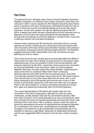 Part Three
Throughout this part I will apply auteur theory to the film Napoleon Dynamite.
Napoleon Dynamite is an American teen comedy directed by Jared Hess and
produced in 2004. In some respects the film Napoleon Dynamite does feature
some conventions of the teen comedy genre, particularly through the mise en
scene in which we have the conventional settings such as the high school;
classroom, corridor and canteen, the high key lighting throughout the film
which is always seen within the teen comedy genre and the costumes such as
Napoleon and his brother Kip being portrayed as the stereotypical nerds
through their top buttoned up shirts and glasses in contrast to Don, a jock who
is wearing a casual t-shirt and jeans throughout.
However when producing this film the director Jared Hess took an unusual
approach to the teen comedy genre by choosing to ignore the typical codes
and conventions of the teen comedy genre therefore resulting in the presence
of conventions of this genre being minimal throughout the film. This therefore
suggests that Jared Hess values artistic merit over commercial success,
deeming him to be an auteur.
Films which fit into the teen comedy genre conventionally define the different
cliques within the high school setting, focusing primarily on the popular clique
representing them to be very powerful in terms of the social hierarchy, with
everyone aspiring to be like them. Jared Hess chose to ignore this convention
by focusing specifically on the nerd clique, made up of the protagonist
Napoleon Dynamite, his older brother Kip, Pedro and Deb, representing this
clique as the hero's in contrast to 'Mean Girls' which I previously
deconstructed and other films that fit into this particular genre, all of which
conventionally represent the popular clique as the hero's. Also Jared chose to
have minimal focus on any other clique other than the nerds, with us only
being introduced to one of the popular girls Summer who is only in a few
scenes involving Pedro asking her to the dance and when she runs against
Pedro in the school elections, as well as only being introduced to one jock;
Don, again only appearing occasionally when he torments Napoleon.
The overall representations of the Nerds also breaks away from the
conventions of the teen comedy genre, although the nerds are quirky,
unattractive, socially awkward and wear the conventional costumes often
seen within this genre, their overall aspirations are very unconventional, within
teen comedies the nerds are typically represented as school work driven, high
achievers who's main focus in life is studying, however Jared has chose to
ignore this stereotypical convention by representing the protagonist Napoleon
as un interested in his school work, emphasized by his sarcastic attitude
throughout. His brother Kip is also represented unconventionally due to his
aspiration to become a cage fighter, along with his relationship LaFawnduh
and his over exaggerated effort to become more hip hop in order to impress
her.
 