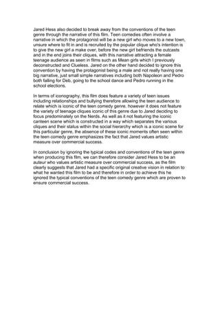 Jared Hess also decided to break away from the conventions of the teen
genre through the narrative of this film. Teen comedies often involve a
narrative in which the protagonist will be a new girl who moves to a new town,
unsure where to fit in and is recruited by the popular clique who's intention is
to give the new girl a make over, before the new girl befriends the outcasts
and in the end joins their cliques, with this narrative attracting a female
teenage audience as seen in films such as Mean girls which I previously
deconstructed and Clueless. Jared on the other hand decided to ignore this
convention by having the protagonist being a male and not really having one
big narrative, just small simple narratives including both Napoleon and Pedro
both falling for Deb, going to the school dance and Pedro running in the
school elections.
In terms of iconography, this film does feature a variety of teen issues
including relationships and bullying therefore allowing the teen audience to
relate which is iconic of the teen comedy genre. however it does not feature
the variety of teenage cliques iconic of this genre due to Jared deciding to
focus predominately on the Nerds. As well as it not featuring the iconic
canteen scene which is constructed in a way which separates the various
cliques and their status within the social hierarchy which is a iconic scene for
this particular genre, the absence of these iconic moments often seen within
the teen comedy genre emphasizes the fact that Jared values artistic
measure over commercial success.
In conclusion by ignoring the typical codes and conventions of the teen genre
when producing this film, we can therefore consider Jared Hess to be an
auteur who values artistic measure over commercial success, as the film
clearly suggests that Jared had a specific original creative vision in relation to
what he wanted this film to be and therefore in order to achieve this he
ignored the typical conventions of the teen comedy genre which are proven to
ensure commercial success.
 