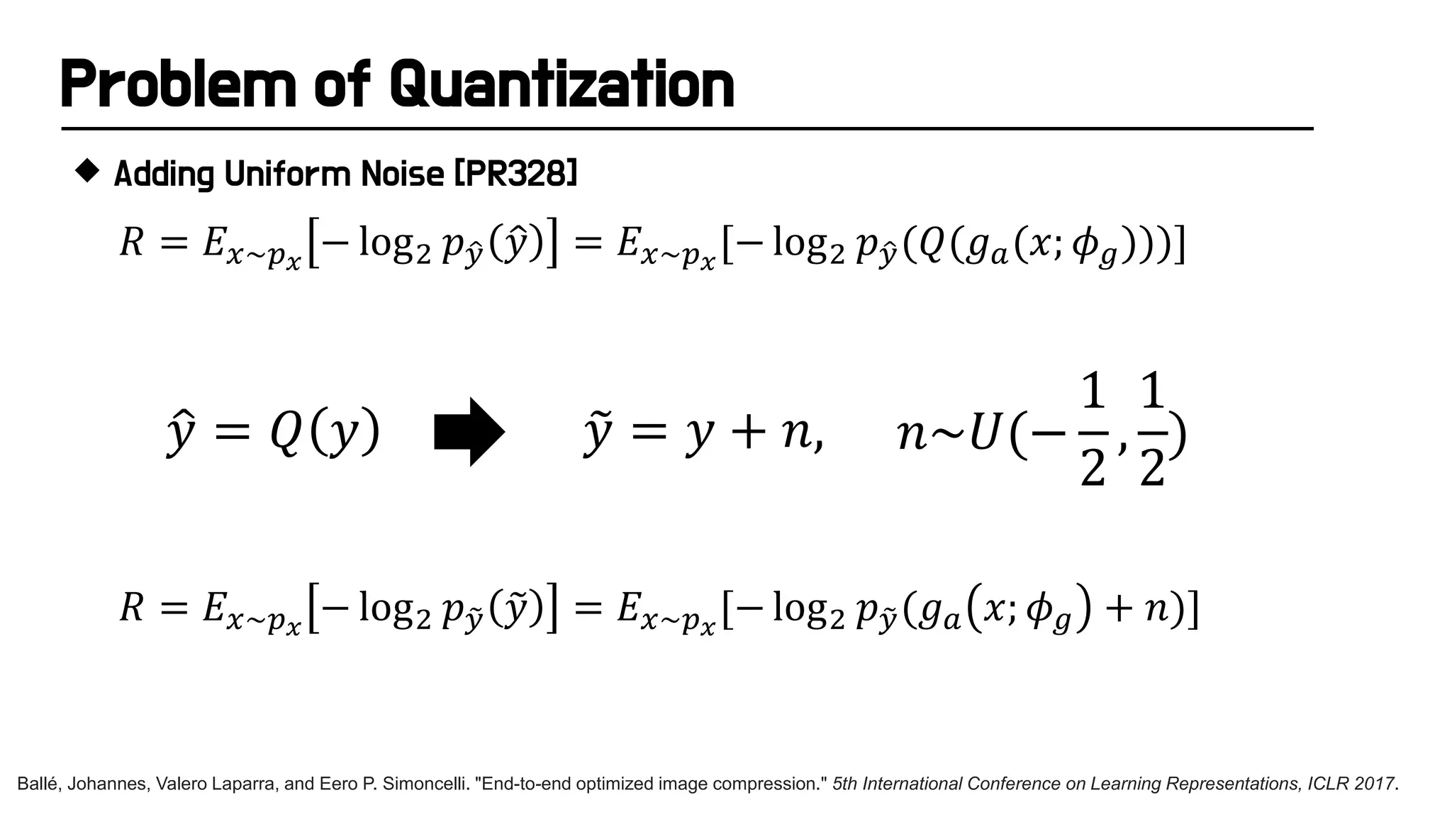 Problem of Quantization
 Adding Uniform Noise [PR328]
�
𝑦𝑦 = 𝑄𝑄 𝑦𝑦 �
𝑦𝑦 = 𝑦𝑦 + 𝑛𝑛, 𝑛𝑛~𝑈𝑈(−
1
2
,
1
2
)
Ballé, Johannes, Valero Laparra, and Eero P. Simoncelli. "End-to-end optimized image compression." 5th International Conference on Learning Representations, ICLR 2017.
𝑅𝑅 = 𝐸𝐸𝑥𝑥~𝑝𝑝𝑥𝑥
− log2 𝑝𝑝�
𝑦𝑦 �
𝑦𝑦 = 𝐸𝐸𝑥𝑥~𝑝𝑝𝑥𝑥
[− log2 𝑝𝑝�
𝑦𝑦(𝑄𝑄(𝑔𝑔𝑎𝑎(𝑥𝑥; 𝜙𝜙𝑔𝑔)))]
𝑅𝑅 = 𝐸𝐸𝑥𝑥~𝑝𝑝𝑥𝑥
− log2 𝑝𝑝�
𝑦𝑦 �
𝑦𝑦 = 𝐸𝐸𝑥𝑥~𝑝𝑝𝑥𝑥
[− log2 𝑝𝑝�
𝑦𝑦(𝑔𝑔𝑎𝑎 𝑥𝑥; 𝜙𝜙𝑔𝑔 + 𝑛𝑛)]
 