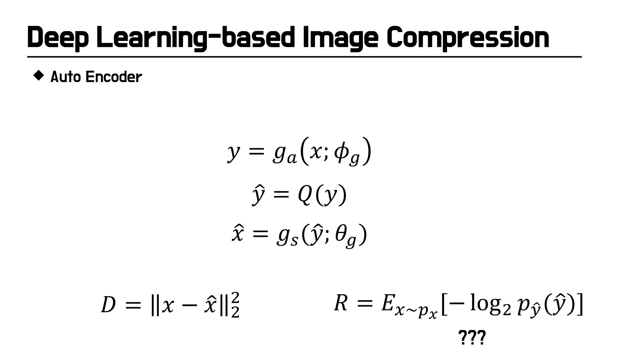 Deep Learning-based Image Compression
 Auto Encoder
�
𝑦𝑦 = 𝑄𝑄(𝑦𝑦)
𝑦𝑦 = 𝑔𝑔𝑎𝑎 𝑥𝑥; 𝜙𝜙𝑔𝑔
�
𝑥𝑥 = 𝑔𝑔𝑠𝑠(�
𝑦𝑦; 𝜃𝜃𝑔𝑔)
𝑅𝑅 = 𝐸𝐸𝑥𝑥~𝑝𝑝𝑥𝑥
[− log2 𝑝𝑝�
𝑦𝑦(�
𝑦𝑦)]
𝐷𝐷 = 𝑥𝑥 − �
𝑥𝑥 2
2
???
 
