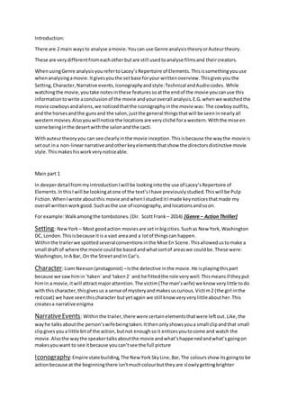 Introduction:
There are 2 main waysto analyse amovie.Youcan use Genre analysistheoryorAuteurtheory.
These are verydifferentfromeachotherbutare still usedtoanalyse filmsand theircreators.
WhenusingGenre analysisyoureferto Lacey’sRepertoire of Elements.Thisissomethingyouuse
whenanalysingamovie.Itgivesyouthe setbase foryour writtenoverview.Thisgivesyouthe
Setting,Character,Narrative events,Iconographyandstyle:Technical andAudiocodes. While
watchingthe movie,youtake notesinthese features soatthe endof the movie youcanuse this
informationtowrite aconclusionof the movie andyouroverall analysis.E.G.whenwe watchedthe
movie cowboysandaliens,we noticedthatthe iconographyinthe movie was: The cowboyoutfits,
and the horsesandthe gunsand the salon,justthe general thingsthatwill be seeninnearlyall
westernmovies.Alsoyouwillnotice the locationsare verycliché fora western.Withthe mise en
scene beinginthe desertwiththe salonandthe cacti.
Withauteurtheoryyou can see clearlyinthe movie inception.Thisisbecause the waythe movie is
setout ina non-linearnarrative andotherkeyelementsthatshow the directorsdistinctive movie
style.Thismakeshisworkverynoticeable.
Main part 1
In deeperdetailfrommyintroductionIwill be lookingintothe use of Lacey’sRepertoire of
Elements.InthisIwill be lookingatone of the text’sIhave previouslystudied.Thiswill be Pulp
Fiction.WhenIwrote aboutthis movie andwhenIstudieditImade keynoticesthatmade my
overall writtenworkgood.Suchasthe use of iconography,andlocationsandsoon.
For example:Walkamongthe tombstones. (Dir. ScottFrank – 2014) [Genre – ActionThriller]
Withinthe trailerwe spottedseveralconventionsinthe Mise En Scene.Thisallowedustomake a
small draftof where the movie couldbe basedandwhatsortof areaswe couldbe.These were:
Washington,InA Bar, On the Streetand In Car’s.
Character:Liam Neeson(protagonist) –Isthe detective inthe movie.He isplayingthispart
because we sawhimin ‘taken`and‘taken2` and he fittedthe role verywell.Thismeansif theyput
himin a movie,itwill attractmajorattention.The victim(The man’swife) we know verylittle todo
withthischaracter,thisgivesus a sense of mysteryandmakesuscurious.Victim2 (the girl inthe
redcoat) we have seenthischaracter butyetagain we still know veryverylittleabouther.This
createsa narrative enigma
NarrativeEvents: Withinthe trailer,there were certainelementsthatwere leftout.Like,the
wayhe talks aboutthe person’swifebeingtaken.Itthenonlyshowsyoua small clipandthat small
clipgivesyoua little bitof the action,butnot enoughsoit enticesyoutocome and watch the
movie.Alsothe waythe speakertalksaboutthe movie andwhat’shappenedandwhat’sgoingon
makesyouwant to see itbecause youcan’tsee the full picture
Iconography:Empire state building,The New YorkSkyLine,Bar,The coloursshow itsgoingto be
actionbecause at the beginningthere isn’tmuchcolourbuttheyare slowlygettingbrighter
Setting: NewYork – Most goodaction moviesare setinbigcities.Suchas New York,Washington
DC, London.Thisisbecause itis a vast areaand a lotof thingscan happen.
 