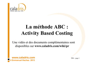 www.caladris.com
© Emmanuel Hachez 2013
La méthode ABC :
Activity Based Costing
PR4 – page 1
Une vidéo et des documents complémentaires sont
disponibles sur www.caladris.com/wiki/pr
 
