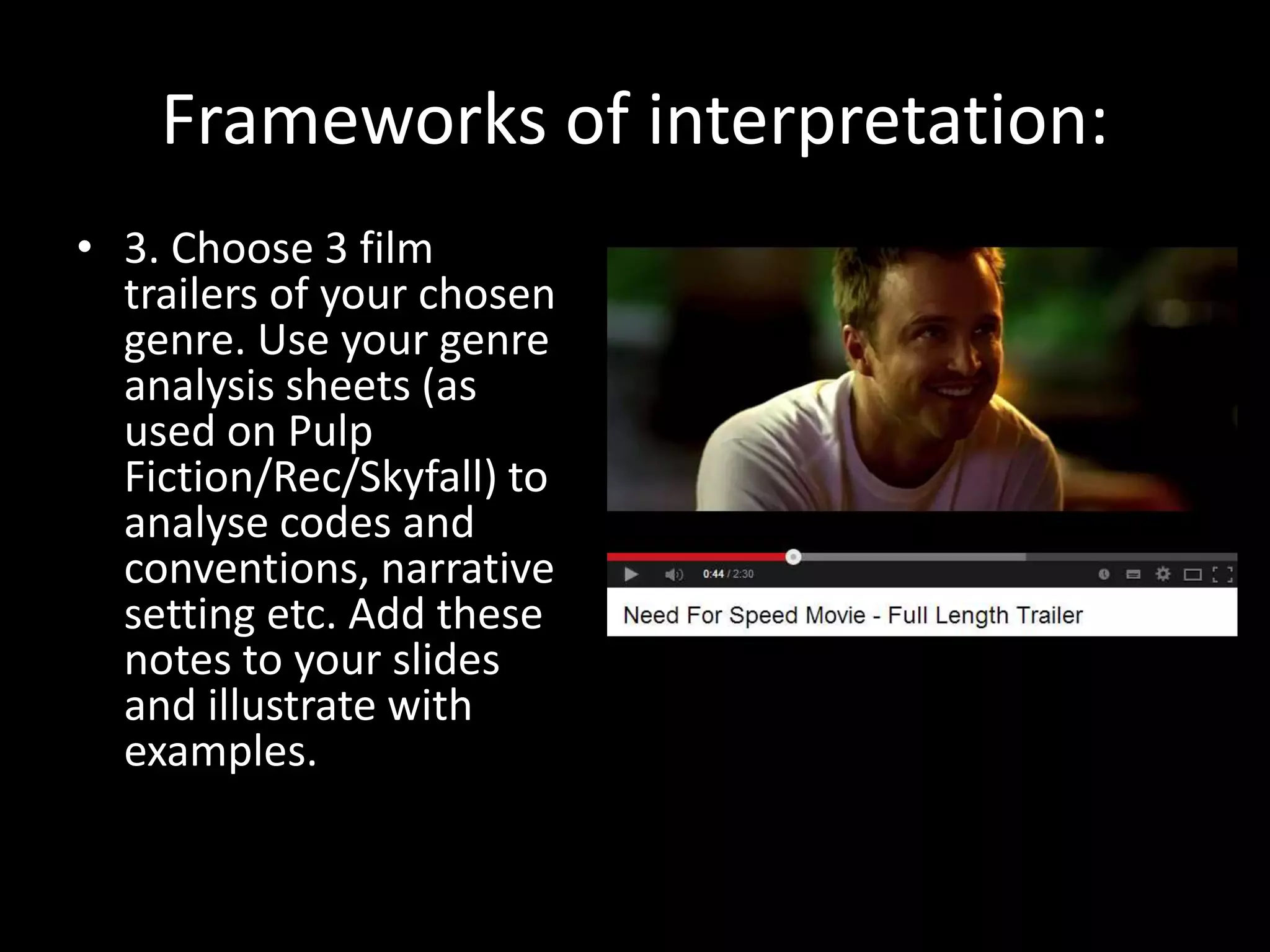Frameworks of interpretation:
• 3. Choose 3 film
trailers of your chosen
genre. Use your genre
analysis sheets (as
used on Pulp
Fiction/Rec/Skyfall) to
analyse codes and
conventions, narrative
setting etc. Add these
notes to your slides
and illustrate with
examples.
 