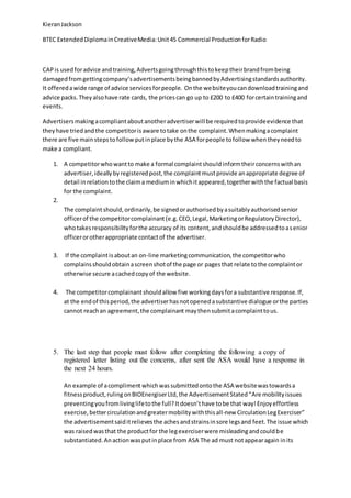 KieranJackson
BTEC ExtendedDiplomainCreativeMedia:Unit45 Commercial ProductionforRadio
CAPis usedforadvice andtraining,Advertsgoingthroughthistokeeptheirbrandfrombeing
damagedfromgettingcompany’sadvertisementsbeingbannedbyAdvertisingstandardsauthority.
It offeredawide range of advice servicesforpeople. Onthe websiteyoucandownloadtrainingand
advice packs.Theyalsohave rate cards, the pricescan go up to £200 to £400 forcertaintrainingand
events.
Advertisersmakingacompliantaboutanotheradvertiserwill be requiredtoprovideevidence that
theyhave triedandthe competitorisaware totake onthe complaint.Whenmakingacomplaint
there are five mainstepstofollowputinplace bythe ASA forpeople tofollow whentheyneedto
make a compliant.
1. A competitorwhowantto make a formal complaintshouldinformtheirconcernswithan
advertiser,ideallybyregisteredpost,the complaintmustprovide anappropriate degree of
detail inrelationtothe claima mediuminwhichitappeared,togetherwiththe factual basis
for the complaint.
2.
The complaintshould,ordinarily,be signedorauthorisedbyasuitablyauthorisedsenior
officerof the competitorcomplainant(e.g.CEO,Legal,MarketingorRegulatoryDirector),
whotakesresponsibilityforthe accuracy of its content,andshouldbe addressedtoasenior
officerorotherappropriate contactof the advertiser.
3. If the complaintisaboutan on-line marketingcommunication,the competitorwho
complainsshouldobtainascreenshotof the page or pagesthat relate tothe complaintor
otherwise secure acachedcopyof the website.
4. The competitorcomplainantshouldallow five workingdaysfora substantive response.If,
at the endof thisperiod,the advertiserhasnotopenedasubstantive dialogue orthe parties
cannot reachan agreement,the complainant maythensubmitacomplainttous.
5. The last step that people must follow after completing the following a copy of
registered letter listing out the concerns, after sent the ASA would have a response in
the next 24 hours.
An example of acompliment whichwassubmittedontothe ASA websitewastowardsa
fitnessproduct,rulingonBIOEnergiserLtd,the AdvertisementStated“Are mobilityissues
preventingyoufromlivinglifetothe full?Itdoesn’thave tobe that way!Enjoyeffortless
exercise,bettercirculationandgreatermobilitywiththisall-new CirculationLegExerciser”
the advertisementsaiditrelievesthe achesandstrainsinsore legsand feet.The issue which
was raisedwasthat the productfor the legexerciserwere misleadingandcouldbe
substantiated.Anactionwasputinplace from ASA The ad must notappearagain inits
 