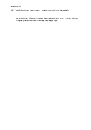 KieranJackson
BTEC ExtendedDiplomainCreativeMedia:Unit45 Commercial ProductionforRadio
currentform.We toldBioEnergiserLtd notto make any claimsforLeg exerciser unlessthey
heldadequate documentaryevidencetosubstantiate them.
 