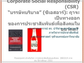 Corporate Social Responsibility  ( CSR)  “ บรรษัทบริบาล”   ( ซีเอสอาร์ ) :  ฤาจะเป็นทางออก ของการประชาสัมพันธ์เพื่อสังคมในอนาคต ?  รองศาสตราจารย์ ดร .  ปาริชาต สถาปิตานนท์  ภาควิชาการประชาสัมพันธ์  คณะนิเทศศาสตร์ จุฬาลงกรณ์มหาวิทยาลัย Powerpoint  สำหรับวิชา การประชาสัมพันธ์และสังคม   2803314  ภาคต้น ปีการศึกษา  2553 