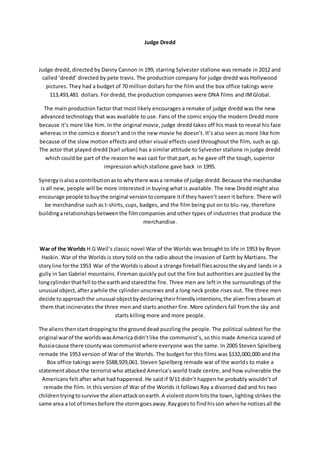 Judge Dredd
Judge dredd, directed by Danny Cannon in 199, starring Sylvester stallone was remade in 2012 and
called ‘dredd’ directed by pete travis. The production company for judge dredd was Hollywood
pictures. They had a budget of 70 million dollars for the film and the box office takings were
113,493,481 dollars. For dredd, the production companies were DNA films and IMGlobal.
The main production factor that most likely encourages a remake of judge dredd was the new
advanced technology that was available to use. Fans of the comic enjoy the modern Dredd more
because it’s more like him. In the original movie, judge dredd takes off his mask to reveal his face
whereas in the comics e doesn’t and in the new movie he doesn’t. It’s also seen as more like him
because of the slow motion effects and other visual effects used throughout the film, such as cgi.
The actor that played dredd (karl urban) has a similar attitude to Sylvester stallone in judge dredd
which could be part of the reason he was cast for that part, as he gave off the tough, superior
impression which stallone gave back in 1995.
Synergyisalsoa contributionasto whythere wasa remake of judge dredd.Because the mechandise
is all new, people will be more interested in buying what is available. The new Dredd might also
encourage people tobuythe original versiontocompare itif they haven’t seen it before. There will
be merchandise such as t-shirts, cups, badges, and the film being put on to blu-ray, therefore
buildingarelationshipsbetweenthe filmcompanies and other types of industries that produce the
merchandise.
War of the Worlds H.G Well’s classic novel War of the Worlds was brought to life in 1953 by Bryon
Haskin. War of the Worlds is story told on the radio about the invasion of Earth by Martians. The
storyline forthe 1953 War of the Worldsisabout a strange fireball fliesacrossthe skyand lands in a
gully in San Gabriel mountains. Fireman quickly put out the fire but authorities are puzzled by the
longcylinderthatfell tothe earthand staredthe fire. Three men are left in the surroundings of the
unusual object,afterawhile the cylinder unscrews and a long neck probe rises out. The three men
decide toapproachthe unusual objectbydeclaringtheirfriendlyintentions,the alienfiresabeam at
them that incinerates the three men and starts another fire. More cylinders fall from the sky and
starts killing more and more people.
The aliensthenstartdroppingto the grounddead puzzling the people. The political subtext for the
original warof the worldswasAmericadidn’tlike the communist’s, so this made America scared of
Russiacause there countywas communistwhere everyone was the same. In 2005 Steven Spielberg
remade the 1953 version of War of the Worlds. The budget for this films was $132,000,000 and the
Box office takings were $588,929,061. Steven Spielberg remade war of the worlds to make a
statementabout the terrorist who attacked America’s world trade centre, and how vulnerable the
Americans felt after what had happened. He said if 9/11 didn’t happen he probably wouldn’t of
remade the film. In this version of War of the Worlds it follows Ray a divorced dad and his two
childrentryingtosurvive the alienattackonearth.A violentstormhitsthe town,lighting strikes the
same area a lot of timesbefore the stormgoesaway.Raygoesto findhisson whenhe noticesall the
 