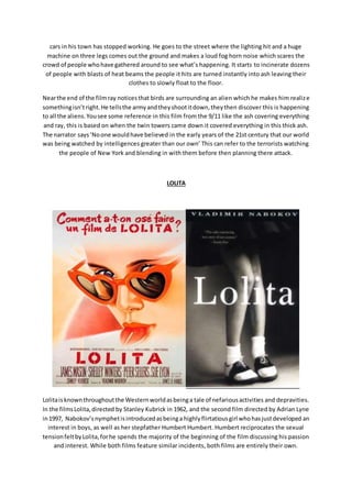 cars in his town has stopped working. He goes to the street where the lighting hit and a huge
machine on three legs comes out the ground and makes a loud fog horn noise which scares the
crowd of people whohave gathered around to see what’s happening. It starts to incinerate dozens
of people with blasts of heat beams the people it hits are turned instantly into ash leaving their
clothes to slowly float to the floor.
Nearthe end of the filmray noticesthat birds are surrounding an alien which he makes him realize
somethingisn’tright.He tellsthe armyandtheyshootitdown,theythen discover this is happening
to all the aliens.Yousee some reference in this film from the 9/11 like the ash covering everything
and ray, this is based on when the twin towers came down it covered everything in this thick ash.
The narrator says‘Noone wouldhave believed in the early years of the 21st century that our world
was being watched by intelligences greater than our own’ This can refer to the terrorists watching
the people of New York and blending in with them before then planning there attack.
LOLITA
Lolitaisknownthroughoutthe Westernworldasbeinga tale of nefariousactivities and depravities.
In the filmsLolita,directed by Stanley Kubrick in 1962, and the second film directed by Adrian Lyne
in1997, Nabokov’snymphetisintroducedasbeinga highlyflirtatiousgirl whohasjustdeveloped an
interest in boys, as well as her stepfather Humbert Humbert. Humbert reciprocates the sexual
tensionfeltbyLolita,forhe spends the majority of the beginning of the film discussing his passion
and interest. While both films feature similar incidents, both films are entirely their own.
 