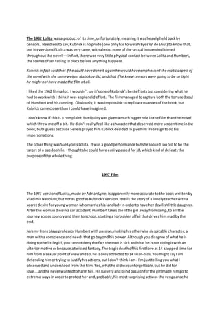 The 1962 Lolita wasa productof itstime,unfortunately,meaningitwasheavilyheldbackby
censors. Needlesstosay,Kubrickisnoprude (one onlyhasto watch EyesWide Shut) to know that,
but hisversionof Lolitawasverytame,withalmostnone of the sexual innuendoslittered
throughoutthe novel — infact,there was verylittle physical contactbetweenLolitaandHumbert,
the scenesoftenfadingtoblackbefore anythinghappens.
Kubrickin fact said that if he could havedoneit again he would haveemphasised theerotic aspectof
the novelwith the sameweightNabokov did,and thatif he knew censorswere going to be so tight
he mightnothavemadethe film at all.
I likedthe 1962 filma lot. I wouldn’tsayit’sone of Kubrick’sbesteffortsbutconsideringwhathe
had to workwithI thinkitwas a splendideffort. The filmmanagedtocapture boththe torturedsoul
of Humbertandhiscunning. Obviously,itwasimpossible toreplicatenuancesof the book,but
Kubrickcame closerthan I couldhave imagined.
I don’tknowif thisis a complaint,butQuiltywasgivenamuchbiggerrole inthe filmthanthe novel,
whichthrewme off a bit. He didn’treallyfeel like a characterthat deservedmore screentime inthe
book,butI guessbecause SellersplayedhimKubrickdecidedtogive himfree reigntodohis
impersonations.
The other thingwasSue Lyon’sLolita. It was a goodperformance butshe lookedtoooldtobe the
target of a paedophile. Ithoughtshe couldhave easilypassedfor18, whichkindof defeatsthe
purpose of the whole thing.
1997 Film
The 1997 versionof Lolita,made byAdrianLyne,isapparentlymore accurate tothe book writtenby
VladimirNabokov, butnotas goodas Kubrick'sversion.Ittellsthe storyof a lonelyteacherwitha
secretdesire foryoungwomenwhomarrieshislandladyinordertohave herdevilishlittle daughter.
Afterthe womandiesina car accident,Humberttakesthe little girl awayfromcamp,toa little
journeyacrosscountryand thento school,startinga forbiddenaffairthatdriveshimmadbythe
end.
JeremyIronsplaysprofessorHumbertwithpassion,makinghisotherwise despicable character,a
man witha conscience andneedsthatgobeyondhispower.Althoughyoudisagree of whathe is
doingto the little girl,youcannotdenythe factthe man is sickand that he isnot doingitwithan
ulteriormotive orbecause atwistedfantasy.The tragicdeathof hisfirstlove at 14 stoppedtime for
himfroma sexual pointof viewandso,he isonlyattractedto 14 year-olds.YoumightsayI am
defendinghimortryingto justifyhisactions,butIdon't thinkIam- I'm justtellingyouwhatI
observedandunderstoodfromthe film.Yes,whathe didwasunforgettable,buthe didfor
love....andhe neverwantedtoharmher.Hisnaivetyandblindpassionforthe girl made himgo to
extreme waysinordertoprotecther and,probably,hismostsurprisingactwas the vengeance he
 