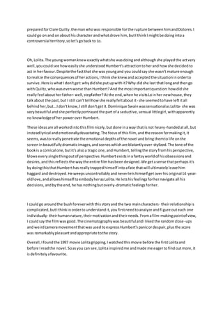 preparedforClare Quilty,the manwhowas responsible forthe rupture betweenhimandDolores.I
couldgo on and onabout hischaracter and whatdrove him, butI thinkI mightbe doingintoa
controversial territory,solet'sgoback to Lo.
Oh,Lolita.The young womanknewexactlywhatshe wasdoingandalthoughshe playedthe actvery
well,youcouldsee howeasilyshe understoodHumbert'sattractiontoherand how she decidedto
act in herfavour.Despite the factthat she wasyoungand you couldsay she wasn't mature enough
to realize the consequencesof heractions,Ithinkshe knew andacceptedthe situationinorderto
survive.Here iswhatI don'tget: whydidshe put upwithit?Why didshe last that longandthengo
withQuilty,whowasevenworse thanHumbert?Andthe mostimportantquestion:how didshe
reallyfeel aboutherfather- well,stepfather?Atthe end,whenhe visitsLoinher new house,they
talkabout the past,but I still can'ttell how she reallyfeltaboutit- she seemedtohave leftitall
behindher,but...Idon'tknow,Istill don'tgetit. Dominique SwainwassensationalasLolita- she was
verybeautiful andshe perfectlyportrayedthe partof a seductive,sensual littlegirl,withapparently
no knowledgeof herpoweroverHumbert.
These ideasare all workedintothisfilmnicely,butdone inaway that isnot heavy-handedatall,but
insteadlyrical andemotionallydevastating.The focusof thisfilm, andthe reasonformakingit,it
seems,wastoreallypenetrate the emotional depthsof the novel andbringthemtolife onthe
screeninbeautifullydramaticimages,andsceneswhichare blatantlyover-stylized.The tone of the
bookis a comical one,butit's alsoa tragic one,and Humbert,tellingthe storyfromhisperspective,
blowseverysinglethingoutof perspective.Humbertexistsinafantsyworldof hisobsessionsand
desires,andthisreflectsthe waythe entire filmhasbeendesigned.We getasense thatperhapsit's
by doingthisthatHumberthas reallytrappedhimself intoafate thatwill ultimatelyleave him
haggard anddestroyed.He weepsuncontrollablyandneverletshimself getoverhisoriginal14-year-
oldlove,andallowshimself toembodyherasLolita.He letshisfeelingsforhernavigate all his
decisions, andbythe end,he hasnothingbutoverly-dramaticfeelingsforher.
I couldgo aroundthe bushforeverwiththisstoryandthe two maincharacters- theirrelationshipis
complicated,butIthinkinorderto understandit,youfirstneedtoanalyze andfigure outeach one
individually- theirhumannature,theirmotivationandtheirneeds. Fromafilm-makingpointof view,
I couldsay the filmwasgood.The cinematographywasbeautifulandIlikedthe randomclose-ups
and weirdcameramovementthatwasused toexpressHumbert'spanicordespair,plusthe score
was remarkablypleasantandappropriate tothe story.
Overall,Ifoundthe 1997 movie Lolitagripping,Iwatchedthismovie before the firstLolitaand
before Ireadthe novel.Soasyou can see,Lolitainspiredme andmade me eagertofindoutmore,it
isdefinitelyafavourite.
 