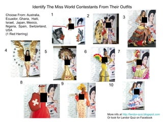 1 2 3 4 5 6 7 8 9 10 Identify The Miss World Contestants From Their Outfits More info at  http://landor-quiz.blogspot.com   Or look for Landor Quiz on Facebook Choose From: Australia, Ecuador, Ghana,  Haiti, Israel,  Japan, Mexico, Nigeria,  Spain,  Switzerland, USA (1 Red Herring) 
