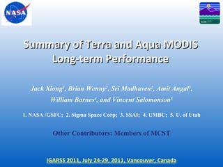 Summary of Terra and Aqua MODIS Long-term Performance Jack Xiong 1 , Brian Wenny 2 , Sri Madhaven 2 , Amit Angal 3 , William Barnes 4 , and Vincent Salomonson 5 1. NASA /GSFC;  2. Sigma Space Corp;  3. SSAI;  4. UMBC;  5. U. of Utah Other Contributors: Members of MCST IGARSS 2011, July 24-29, 2011, Vancouver, Canada 